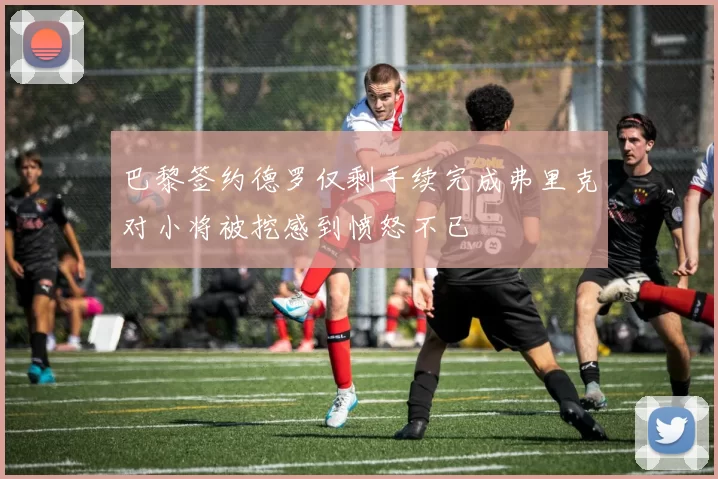 巴黎签约德罗仅剩手续完成弗里克对小将被挖感到愤怒不已