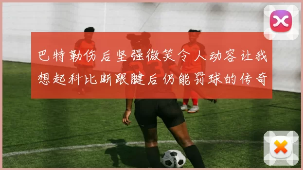 巴特勒伤后坚强微笑令人动容让我想起科比断跟腱后仍能罚球的传奇时刻