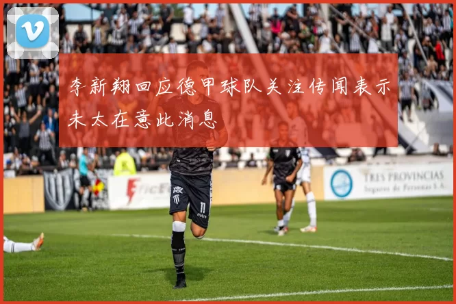 李新翔回应德甲球队关注传闻表示未太在意此消息