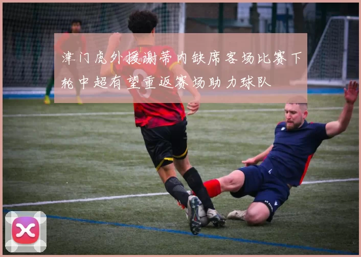 津门虎外援谢蒂内缺席客场比赛下轮中超有望重返赛场助力球队