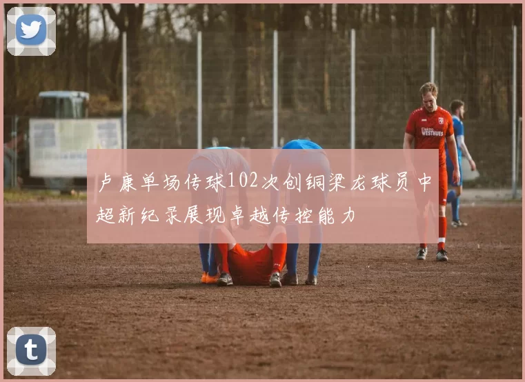 卢康单场传球102次创铜梁龙球员中超新纪录展现卓越传控能力
