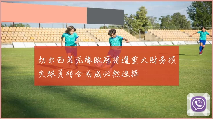 切尔西若无缘欧冠将遭重大财务损失球员转会或成必然选择