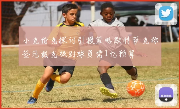 小克伦克探讨引援策略默特萨克称签范戴克级别球员需1亿预算