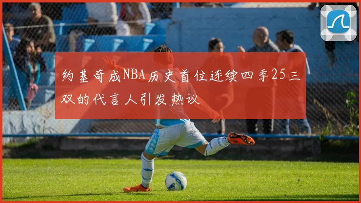 约基奇成NBA历史首位连续四季25三双的代言人引发热议