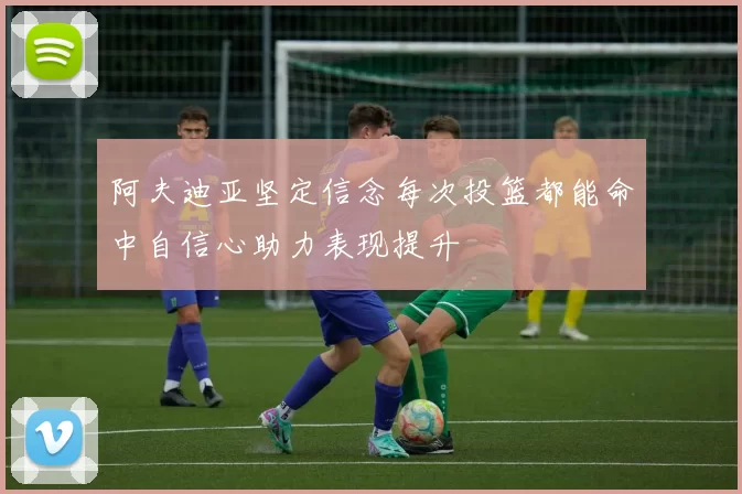阿夫迪亚坚定信念每次投篮都能命中自信心助力表现提升