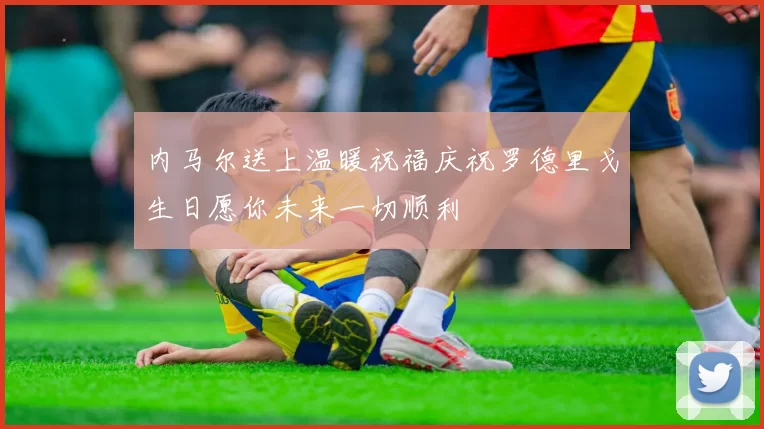 内马尔送上温暖祝福庆祝罗德里戈生日愿你未来一切顺利