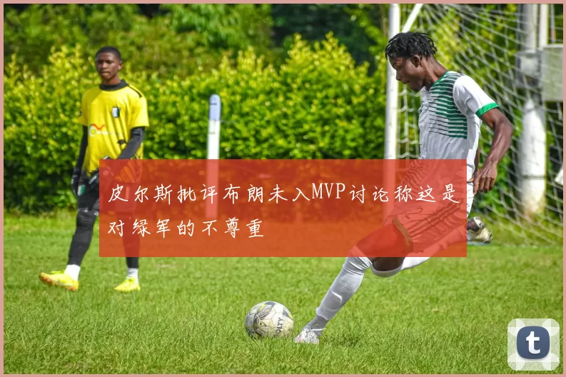 皮尔斯批评布朗未入MVP讨论称这是对绿军的不尊重