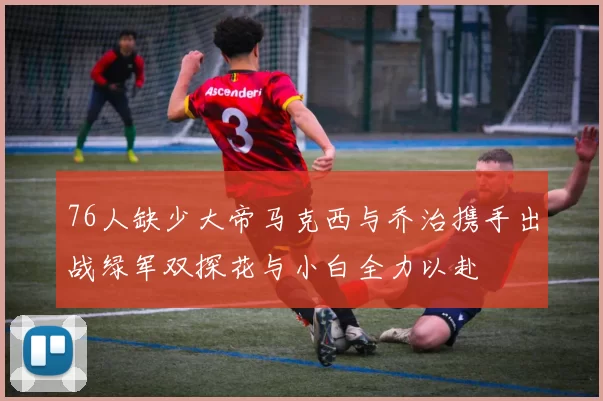76人缺少大帝马克西与乔治携手出战绿军双探花与小白全力以赴