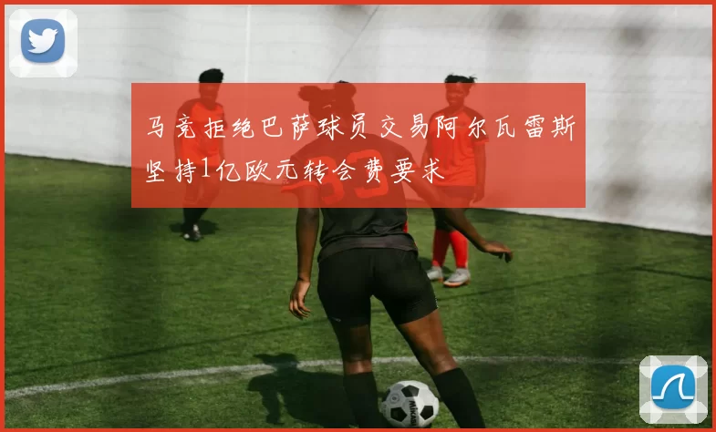 马竞拒绝巴萨球员交易阿尔瓦雷斯坚持1亿欧元转会费要求