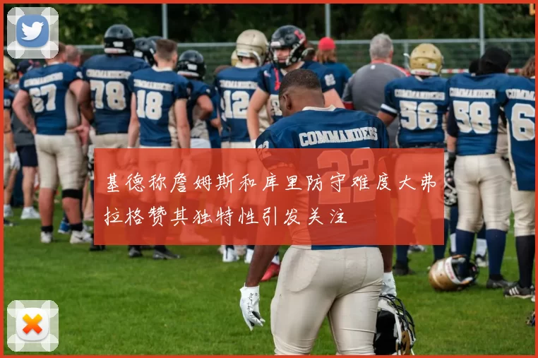 基德称詹姆斯和库里防守难度大弗拉格赞其独特性引发关注