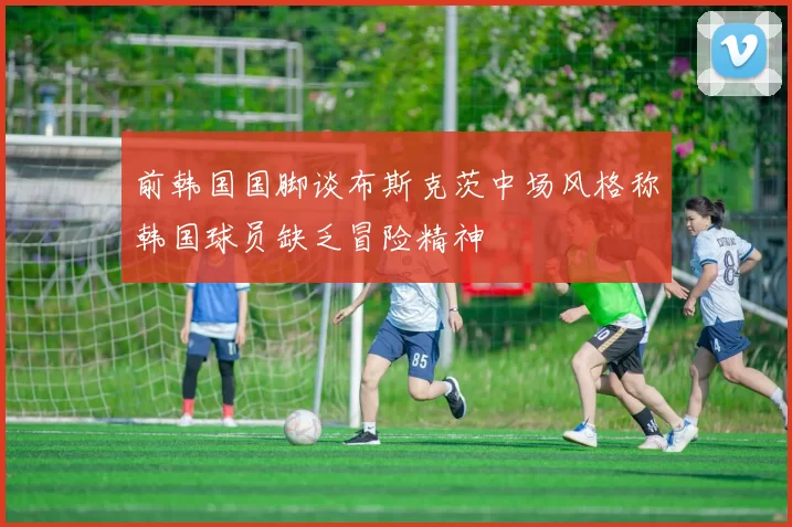 前韩国国脚谈布斯克茨中场风格称韩国球员缺乏冒险精神